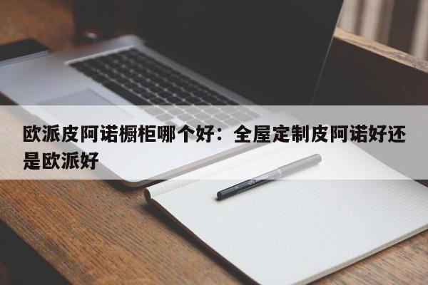 欧派皮阿诺橱柜哪个好：全屋定制皮阿诺好还是欧派好