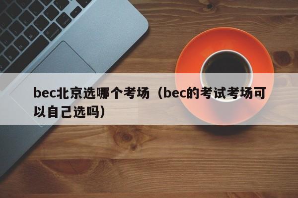 bec北京选哪个考场（bec的考试考场可以自己选吗）