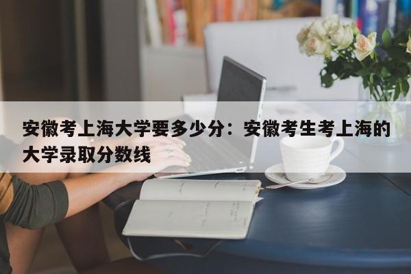 安徽考上海大学要多少分：安徽考生考上海的大学录取分数线