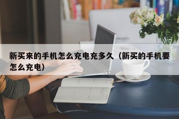 新买来的手机怎么充电充多久（新买的手机要怎么充电）