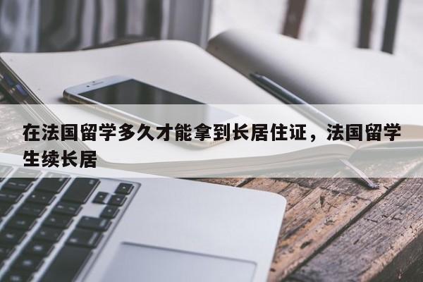 在法国留学多久才能拿到长居住证，法国留学生续长居