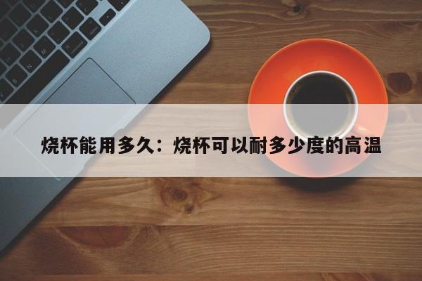 烧杯能用多久：烧杯可以耐多少度的高温