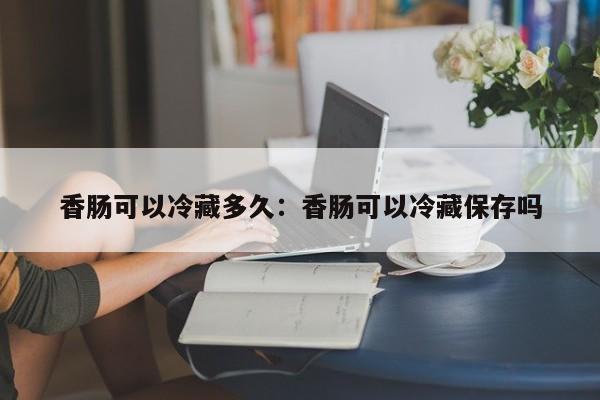 香肠可以冷藏多久：香肠可以冷藏保存吗