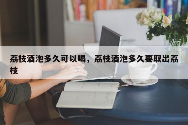 荔枝酒泡多久可以喝，荔枝酒泡多久要取出荔枝