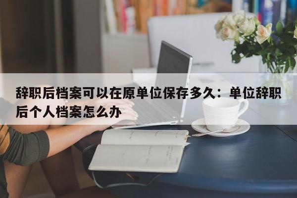 辞职后档案可以在原单位保存多久：单位辞职后个人档案怎么办