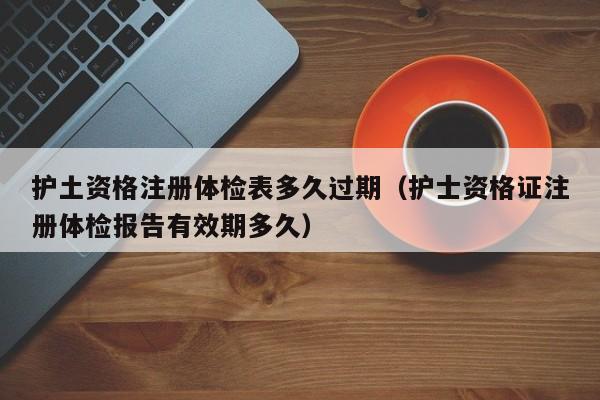 护土资格注册体检表多久过期（护士资格证注册体检报告有效期多久）