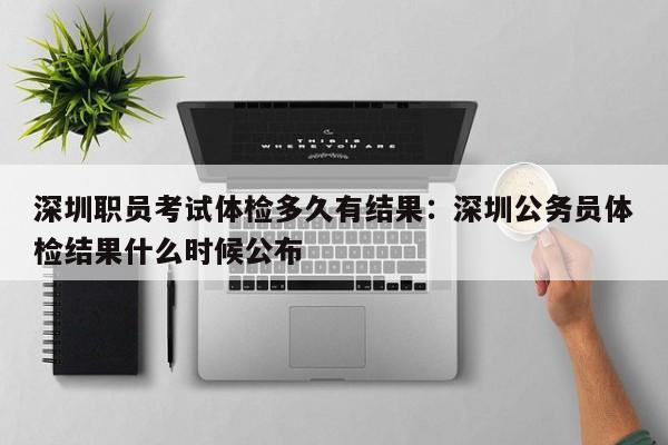 深圳职员考试体检多久有结果：深圳公务员体检结果什么时候公布