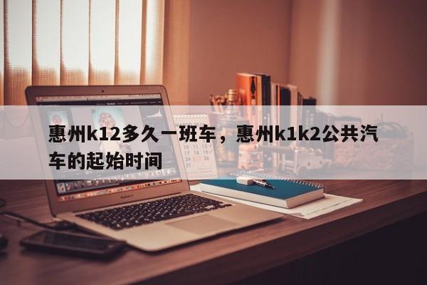 惠州k12多久一班车，惠州k1k2公共汽车的起始时间