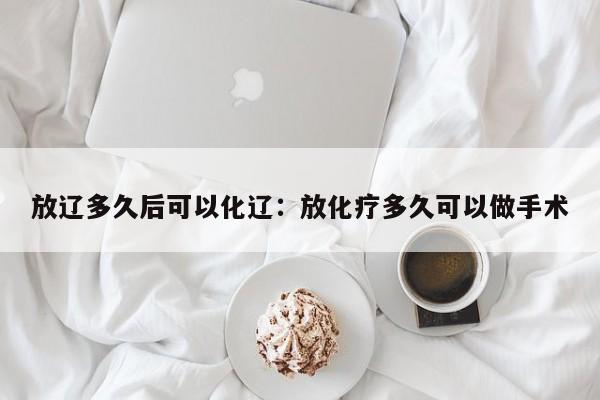 放辽多久后可以化辽：放化疗多久可以做手术