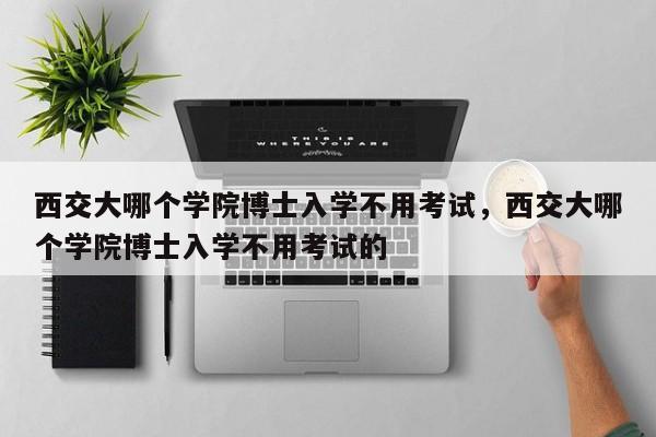 西交大哪个学院博士入学不用考试，西交大哪个学院博士入学不用考试的