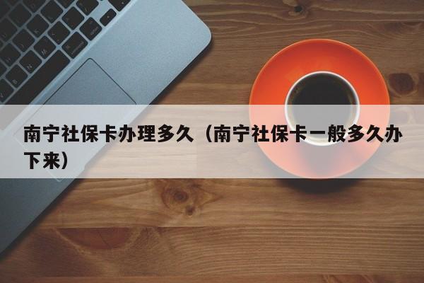 南宁社保卡办理多久（南宁社保卡一般多久办下来）