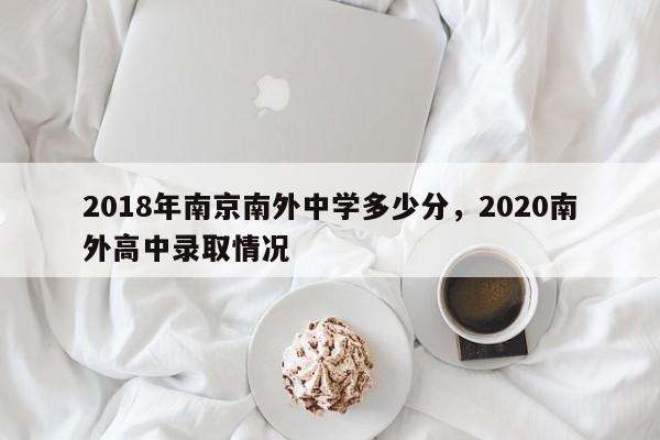 2018年南京南外中学多少分，2020南外高中录取情况