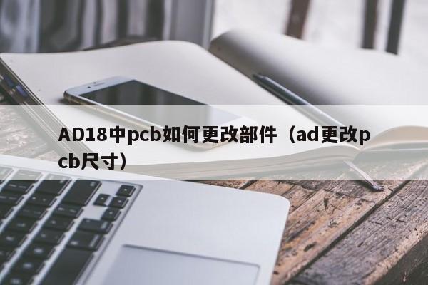 AD18中pcb如何更改部件（ad更改pcb尺寸）