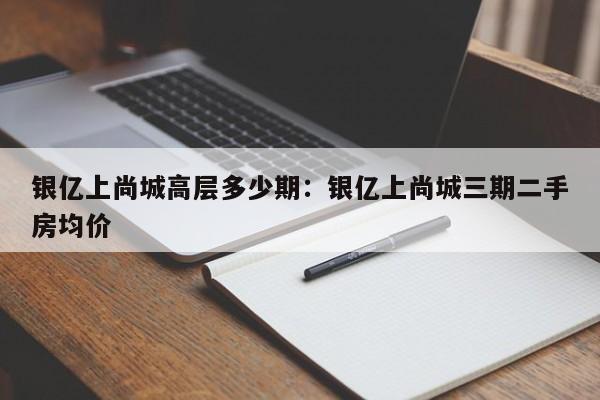 银亿上尚城高层多少期：银亿上尚城三期二手房均价