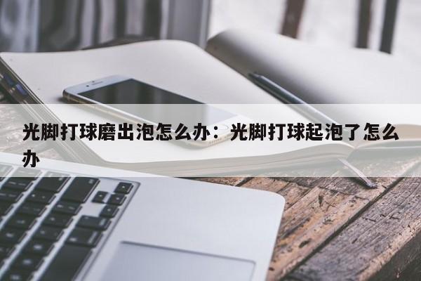 光脚打球磨出泡怎么办：光脚打球起泡了怎么办