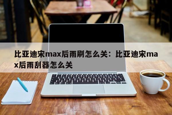 比亚迪宋max后雨刷怎么关：比亚迪宋max后雨刮器怎么关