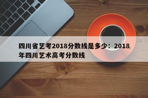 四川省艺考2018分数线是多少：2018年四川艺术高考分数线