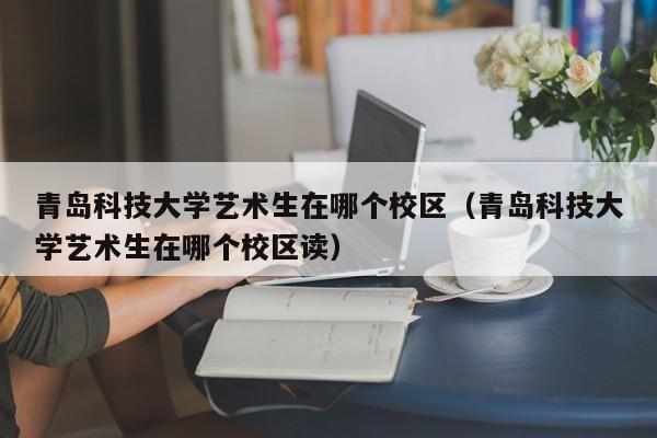 青岛科技大学艺术生在哪个校区（青岛科技大学艺术生在哪个校区读）