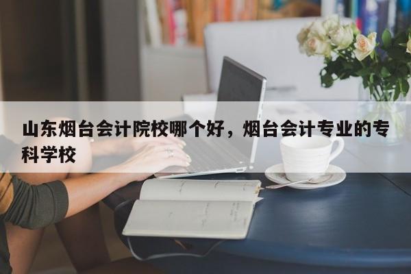 山东烟台会计院校哪个好，烟台会计专业的专科学校