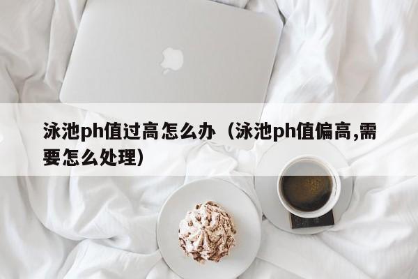 泳池ph值过高怎么办（泳池ph值偏高,需要怎么处理）