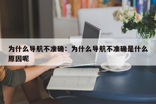 为什么导航不准确：为什么导航不准确是什么原因呢