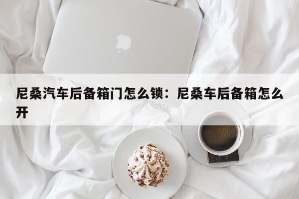 尼桑汽车后备箱门怎么锁：尼桑车后备箱怎么开