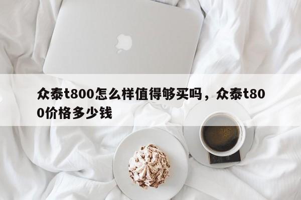 众泰t800怎么样值得够买吗，众泰t800价格多少钱