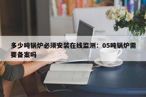 多少吨锅炉必须安装在线监测：05吨锅炉需要备案吗