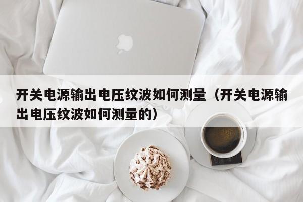 开关电源输出电压纹波如何测量（开关电源输出电压纹波如何测量的）